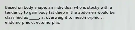 Based on body shape, an individual who is stocky with a tendency to gain body fat deep in the abdomen would be classified as _____. a. overweight b. mesomorphic c. endomorphic d. ectomorphic