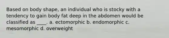 Based on body shape, an individual who is stocky with a tendency to gain body fat deep in the abdomen would be classified as ____. a. ectomorphic b. endomorphic c. mesomorphic d. overweight