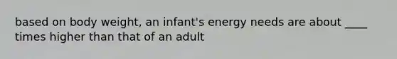 based on body weight, an infant's energy needs are about ____ times higher than that of an adult