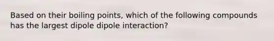 Based on their boiling points, which of the following compounds has the largest dipole dipole interaction?