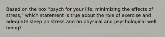 Based on the box "psych for your life: minimizing the effects of stress," which statement is true about the role of exercise and adequate sleep on stress and on physical and psychological well-being?