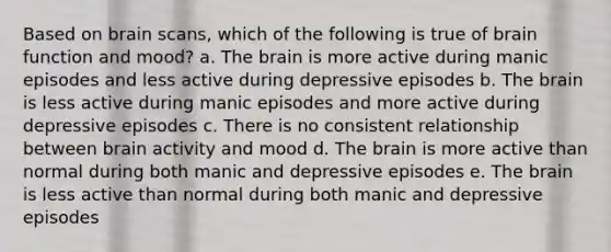 Based on brain scans, which of the following is true of brain function and mood? a. The brain is more active during manic episodes and less active during depressive episodes b. The brain is less active during manic episodes and more active during depressive episodes c. There is no consistent relationship between brain activity and mood d. The brain is more active than normal during both manic and depressive episodes e. The brain is less active than normal during both manic and depressive episodes