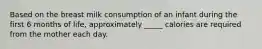 Based on the breast milk consumption of an infant during the first 6 months of life, approximately _____ calories are required from the mother each day.