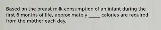 Based on the breast milk consumption of an infant during the first 6 months of life, approximately _____ calories are required from the mother each day.