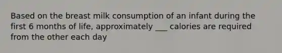 Based on the breast milk consumption of an infant during the first 6 months of life, approximately ___ calories are required from the other each day