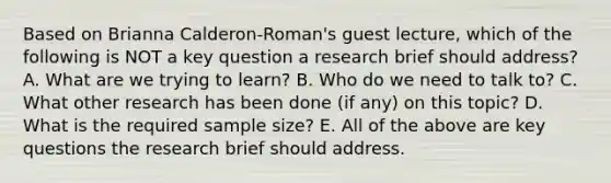 Based on Brianna Calderon-Roman's guest lecture, which of the following is NOT a key question a research brief should address? A. What are we trying to learn? B. Who do we need to talk to? C. What other research has been done (if any) on this topic? D. What is the required sample size? E. All of the above are key questions the research brief should address.