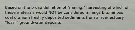 Based on the broad definition of "mining," harvesting of which of these materials would NOT be considered mining? bituminous coal uranium freshly deposited sediments from a river estuary "fossil" groundwater deposits