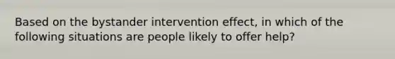 Based on the bystander intervention effect, in which of the following situations are people likely to offer help?