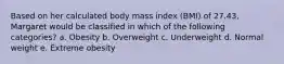 Based on her calculated body mass index (BMI) of 27.43, Margaret would be classified in which of the following categories? a. Obesity b. Overweight c. Underweight d. Normal weight e. Extreme obesity