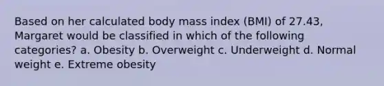 Based on her calculated body mass index (BMI) of 27.43, Margaret would be classified in which of the following categories? a. Obesity b. Overweight c. Underweight d. Normal weight e. Extreme obesity