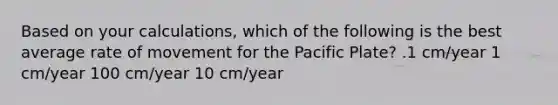 Based on your calculations, which of the following is the best average rate of movement for the Pacific Plate? .1 cm/year 1 cm/year 100 cm/year 10 cm/year