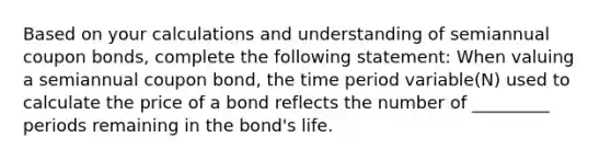 Based on your calculations and understanding of semiannual coupon bonds, complete the following statement: When valuing a semiannual coupon bond, the time period variable(N) used to calculate the price of a bond reflects the number of _________ periods remaining in the bond's life.