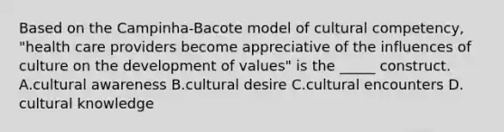 Based on the Campinha-Bacote model of cultural competency, "health care providers become appreciative of the influences of culture on the development of values" is the _____ construct. A.cultural awareness B.cultural desire C.cultural encounters D. cultural knowledge