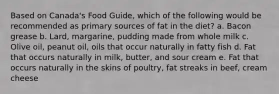 Based on Canada's Food Guide, which of the following would be recommended as primary sources of fat in the diet? a. Bacon grease b. Lard, margarine, pudding made from whole milk c. Olive oil, peanut oil, oils that occur naturally in fatty fish d. Fat that occurs naturally in milk, butter, and sour cream e. Fat that occurs naturally in the skins of poultry, fat streaks in beef, cream cheese