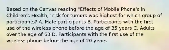 Based on the Canvas reading "Effects of Mobile Phone's in Children's Health," risk for tumors was highest for which group of participants? A. Male participants B. Participants with the first use of the wireless phone before the age of 35 years C. Adults over the age of 60 D. Participants with the first use of the wireless phone before the age of 20 years