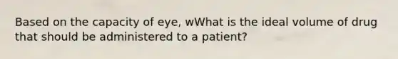 Based on the capacity of eye, wWhat is the ideal volume of drug that should be administered to a patient?