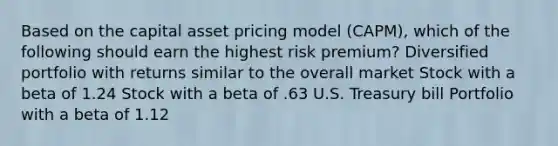 Based on the capital asset pricing model (CAPM), which of the following should earn the highest risk premium? Diversified portfolio with returns similar to the overall market Stock with a beta of 1.24 Stock with a beta of .63 U.S. Treasury bill Portfolio with a beta of 1.12