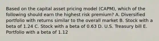 Based on the capital asset pricing model (CAPM), which of the following should earn the highest risk premium? A. Diversified portfolio with returns similar to the overall market B. Stock with a beta of 1.24 C. Stock with a beta of 0.63 D. U.S. Treasury bill E. Portfolio with a beta of 1.12