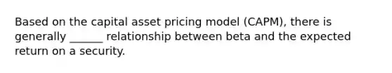 Based on the capital asset pricing model (CAPM), there is generally ______ relationship between beta and the expected return on a security.