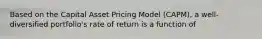 Based on the Capital Asset Pricing Model (CAPM), a well-diversified portfolio's rate of return is a function of