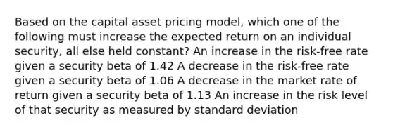 Based on the capital asset pricing model, which one of the following must increase the expected return on an individual security, all else held constant? An increase in the risk-free rate given a security beta of 1.42 A decrease in the risk-free rate given a security beta of 1.06 A decrease in the market rate of return given a security beta of 1.13 An increase in the risk level of that security as measured by standard deviation