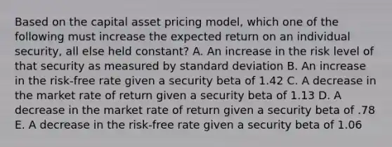 Based on the capital asset pricing model, which one of the following must increase the expected return on an individual security, all else held constant? A. An increase in the risk level of that security as measured by standard deviation B. An increase in the risk-free rate given a security beta of 1.42 C. A decrease in the market rate of return given a security beta of 1.13 D. A decrease in the market rate of return given a security beta of .78 E. A decrease in the risk-free rate given a security beta of 1.06