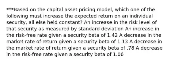 ***Based on the capital asset pricing model, which one of the following must increase the expected return on an individual security, all else held constant? An increase in the risk level of that security as measured by standard deviation An increase in the risk-free rate given a security beta of 1.42 A decrease in the market rate of return given a security beta of 1.13 A decrease in the market rate of return given a security beta of .78 A decrease in the risk-free rate given a security beta of 1.06