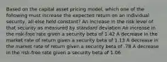 Based on the capital asset pricing model, which one of the following must increase the expected return on an individual security, all else held constant? An increase in the risk level of that security as measured by standard deviation An increase in the risk-free rate given a security beta of 1.42 A decrease in the market rate of return given a security beta of 1.13 A decrease in the market rate of return given a security beta of .78 A decrease in the risk-free rate given a security beta of 1.06