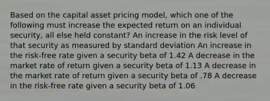 Based on the capital asset pricing model, which one of the following must increase the expected return on an individual security, all else held constant? An increase in the risk level of that security as measured by standard deviation An increase in the risk-free rate given a security beta of 1.42 A decrease in the market rate of return given a security beta of 1.13 A decrease in the market rate of return given a security beta of .78 A decrease in the risk-free rate given a security beta of 1.06