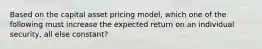 Based on the capital asset pricing model, which one of the following must increase the expected return on an individual security, all else constant?