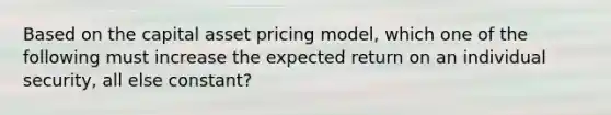 Based on the capital asset pricing model, which one of the following must increase the expected return on an individual security, all else constant?