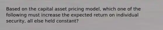 Based on the capital asset pricing model, which one of the following must increase the expected return on individual security, all else held constant?