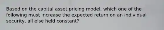 Based on the capital asset pricing model, which one of the following must increase the expected return on an individual security, all else held constant?