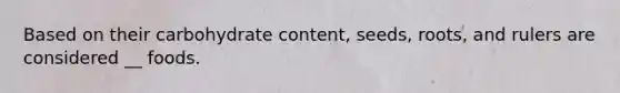 Based on their carbohydrate content, seeds, roots, and rulers are considered __ foods.