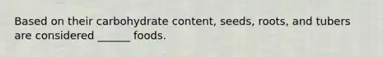 Based on their carbohydrate content, seeds, roots, and tubers are considered ______ foods.