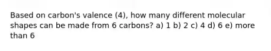 Based on carbon's valence (4), how many different molecular shapes can be made from 6 carbons? a) 1 b) 2 c) 4 d) 6 e) more than 6