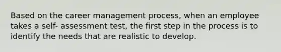 Based on the career management process, when an employee takes a self- assessment test, the first step in the process is to identify the needs that are realistic to develop.