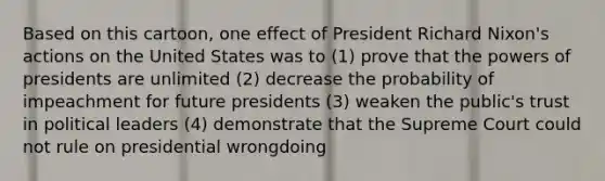 Based on this cartoon, one effect of President Richard Nixon's actions on the United States was to (1) prove that the powers of presidents are unlimited (2) decrease the probability of impeachment for future presidents (3) weaken the public's trust in political leaders (4) demonstrate that the Supreme Court could not rule on presidential wrongdoing