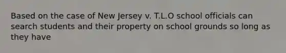 Based on the case of New Jersey v. T.L.O school officials can search students and their property on school grounds so long as they have