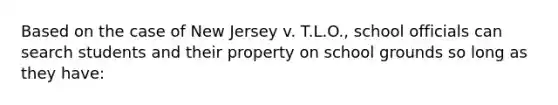 Based on the case of New Jersey v. T.L.O., school officials can search students and their property on school grounds so long as they have: