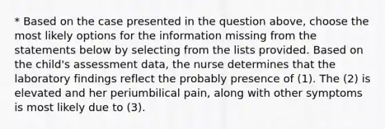 * Based on the case presented in the question above, choose the most likely options for the information missing from the statements below by selecting from the lists provided. Based on the child's assessment data, the nurse determines that the laboratory findings reflect the probably presence of (1). The (2) is elevated and her periumbilical pain, along with other symptoms is most likely due to (3).