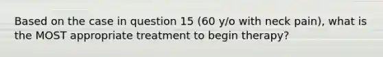 Based on the case in question 15 (60 y/o with neck pain), what is the MOST appropriate treatment to begin therapy?