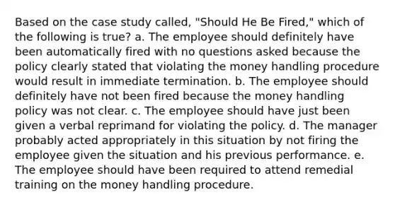 Based on the case study called, "Should He Be Fired," which of the following is true? a. The employee should definitely have been automatically fired with no questions asked because the policy clearly stated that violating the money handling procedure would result in immediate termination. b. The employee should definitely have not been fired because the money handling policy was not clear. c. The employee should have just been given a verbal reprimand for violating the policy. d. The manager probably acted appropriately in this situation by not firing the employee given the situation and his previous performance. e. The employee should have been required to attend remedial training on the money handling procedure.