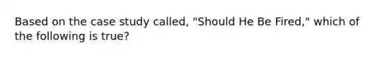 Based on the case study called, "Should He Be Fired," which of the following is true?