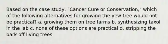 Based on the case study, "Cancer Cure or Conservation," which of the following alternatives for growing the yew tree would not be practical? a. growing them on tree farms b. synthesizing taxol in the lab c. none of these options are practical d. stripping the bark off living trees