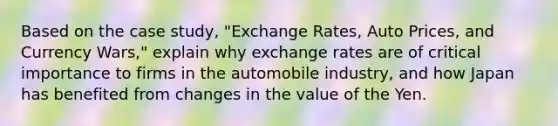 Based on the case study, "Exchange Rates, Auto Prices, and Currency Wars," explain why exchange rates are of critical importance to firms in the automobile industry, and how Japan has benefited from changes in the value of the Yen.