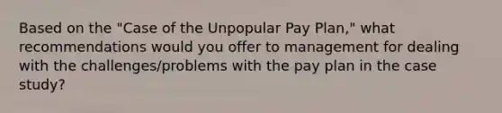 Based on the "Case of the Unpopular Pay Plan," what recommendations would you offer to management for dealing with the challenges/problems with the pay plan in the case study?