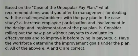 Based on the "Case of the Unpopular Pay Plan," what recommendations would you offer to management for dealing with the challenges/problems with the pay plan in the case study? a. Increase employee participation and involvement in the design and implementation of the pay plan. b. Consider rolling out the new plan without payouts to evaluate its effectiveness and to improve it before tying in payouts. c. Have the workforce determine the improvement goals under the plan. d. All of the above e. A and C are correct.