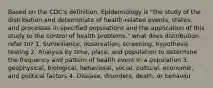 Based on the CDC's definition, Epidemiology is "the study of the distribution and determinate of health-related events, states, and processes in specified populations and the application of this study to the control of health problems." what does distribution refer to? 1. Surveillance, observation, screening, hypothesis testing 2. Analysis by time, place, and population to determine the frequency and pattern of health event in a population 3. geophysical, biological, behavioral, social, cultural, economic, and political factors 4. Disease, disorders, death, or behavior