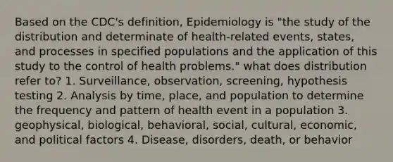 Based on the CDC's definition, Epidemiology is "the study of the distribution and determinate of health-related events, states, and processes in specified populations and the application of this study to the control of health problems." what does distribution refer to? 1. Surveillance, observation, screening, hypothesis testing 2. Analysis by time, place, and population to determine the frequency and pattern of health event in a population 3. geophysical, biological, behavioral, social, cultural, economic, and political factors 4. Disease, disorders, death, or behavior